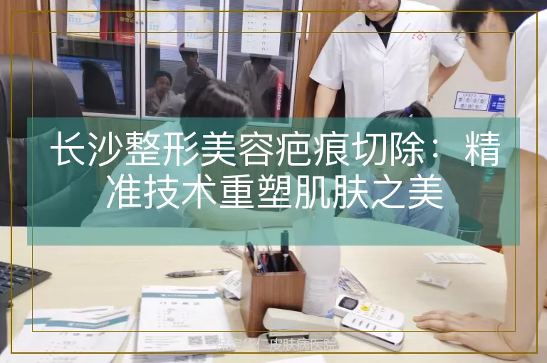 长沙整形美容疤痕切除:精准技术重塑肌肤之美