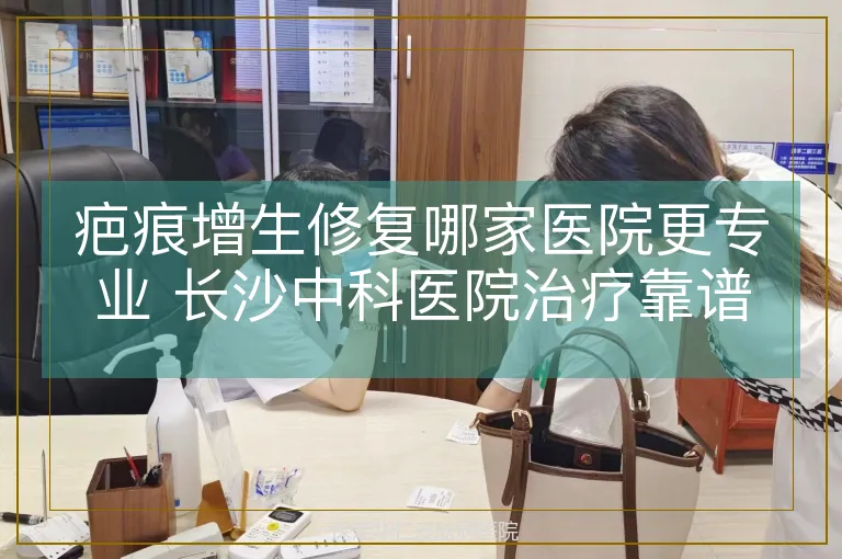 疤痕增生修复哪家医院更专业 长沙中科医院治疗靠谱