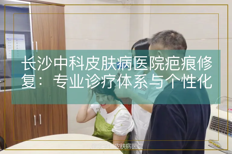 长沙中科皮肤病医院疤痕修复：专业诊疗体系与个性化方案解析