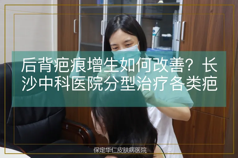 后背疤痕增生如何改善？长沙中科医院分型治疗各类疤痕