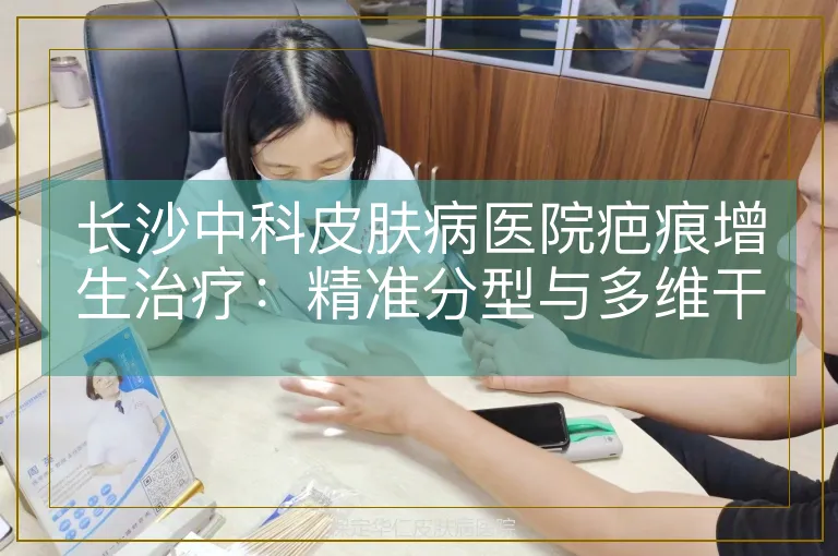 长沙中科皮肤病医院疤痕增生治疗：精准分型与多维干预体系解析