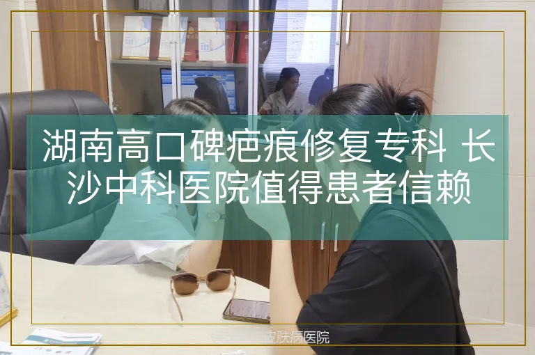 湖南高口碑疤痕修复专科 长沙中科医院值得患者信赖