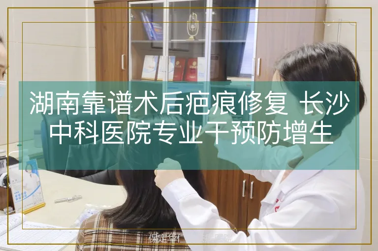湖南靠谱术后疤痕修复 长沙中科医院专业干预防增生