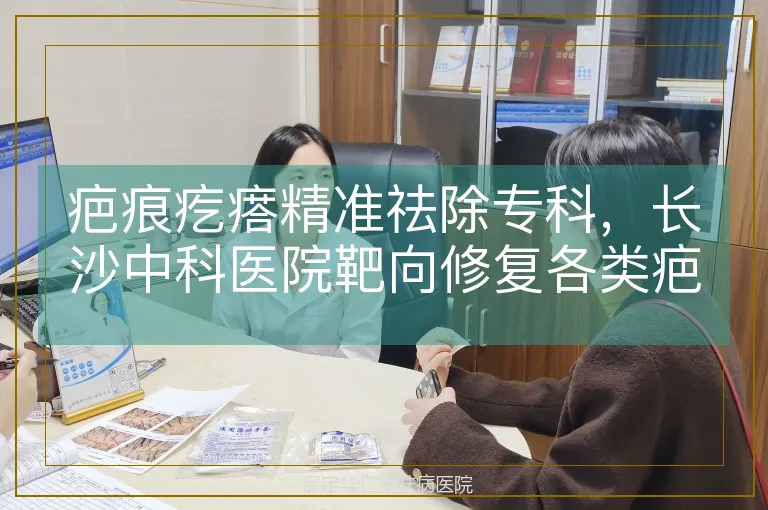 疤痕疙瘩精准祛除专科，长沙中科医院靶向修复各类疤痕