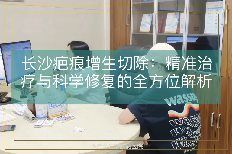 长沙疤痕增生切除:精准治疗与科学修复的全方位解析