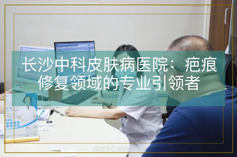 长沙中科皮肤病医院:疤痕修复领域的专业引领者