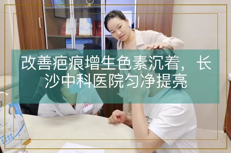 改善疤痕增生色素沉着，长沙中科医院匀净提亮