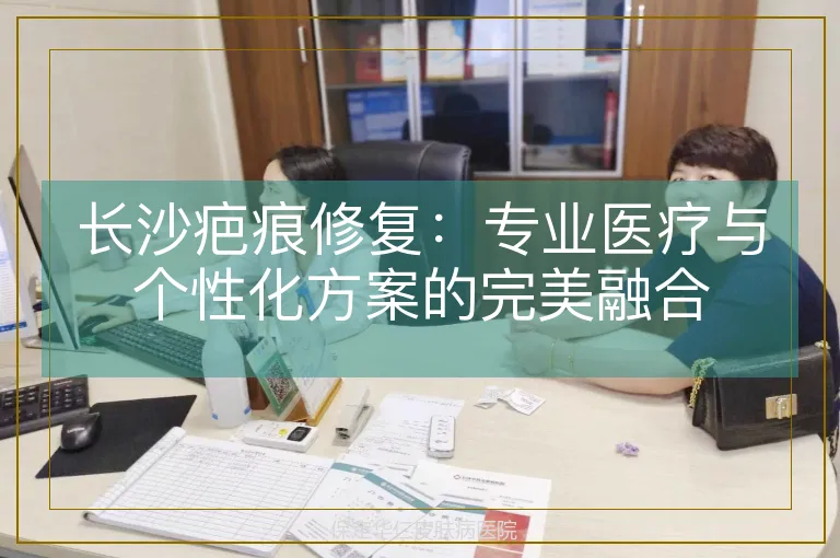 长沙疤痕修复:专业医疗与个性化方案的完美融合