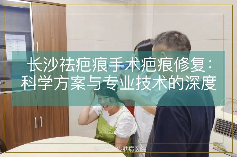 长沙祛疤痕手术疤痕修复:科学方案与专业技术的深度融合