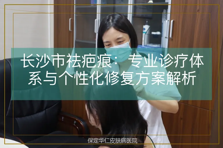 长沙市祛疤痕:专业诊疗体系与个性化修复方案解析