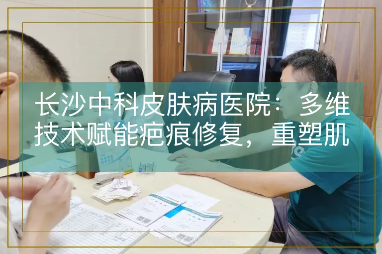 长沙中科皮肤病医院：多维技术赋能疤痕修复，重塑肌肤健康之美
