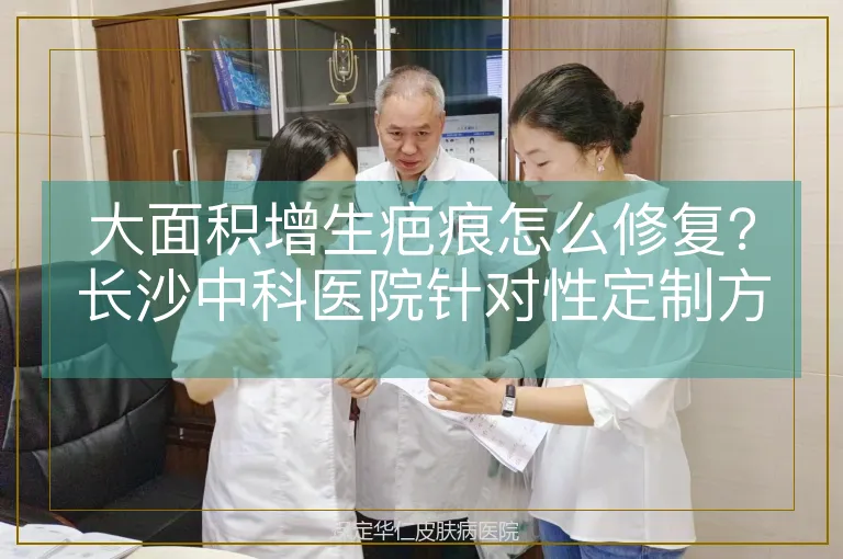 大面积增生疤痕怎么修复？长沙中科医院针对性定制方案