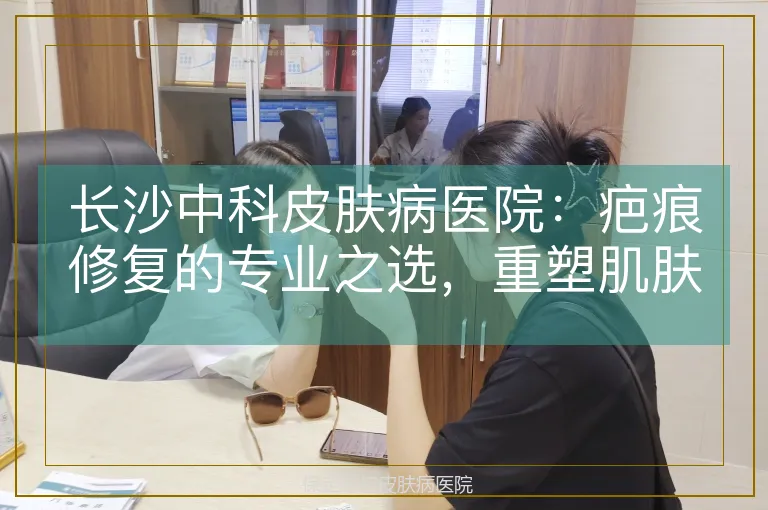 长沙中科皮肤病医院：疤痕修复的专业之选，重塑肌肤无瑕之美
