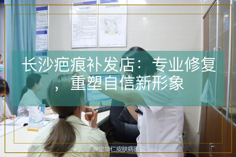 长沙疤痕补发店：专业修复，重塑自信新形象