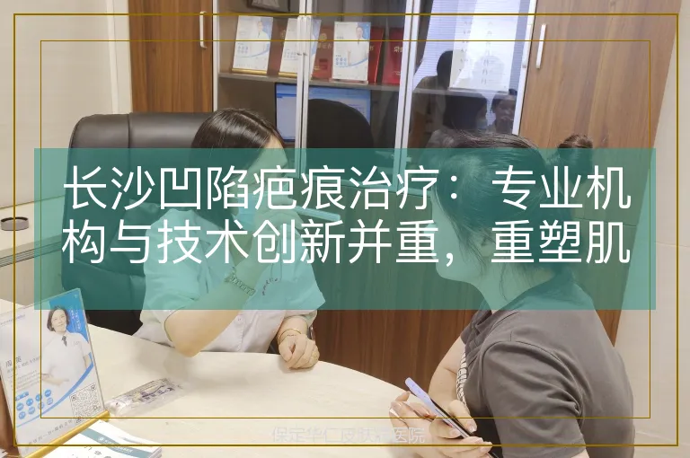 长沙凹陷疤痕治疗：专业机构与技术创新并重，重塑肌肤平整之美