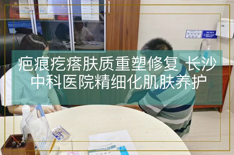 疤痕疙瘩肤质重塑修复 长沙中科医院精细化肌肤养护