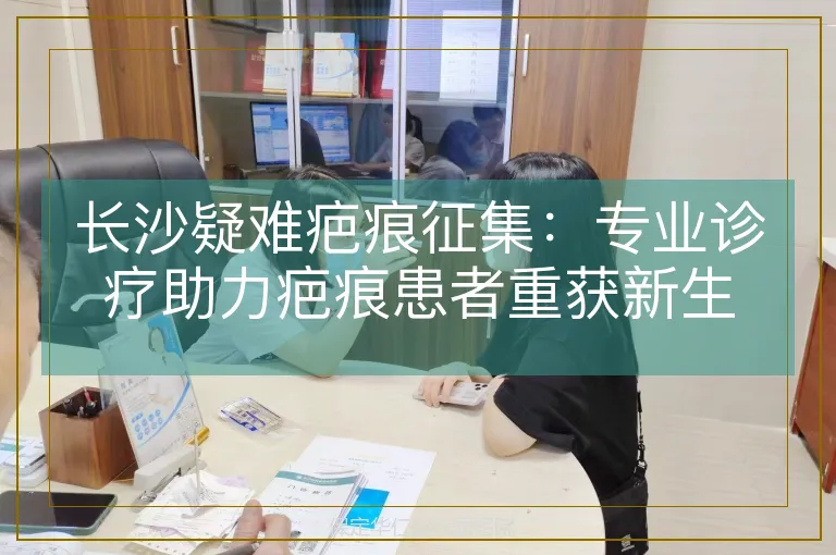 长沙疑难疤痕征集:专业诊疗助力疤痕患者重获新生