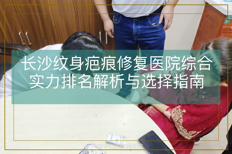长沙纹身疤痕修复医院综合实力排名解析与选择指南