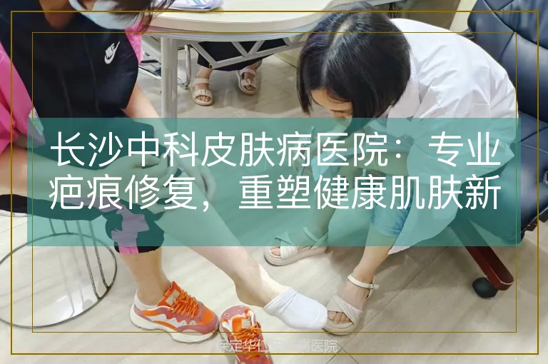 长沙中科皮肤病医院：专业疤痕修复，重塑健康肌肤新标杆